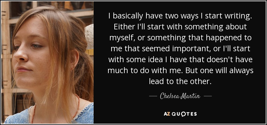 I basically have two ways I start writing. Either I'll start with something about myself, or something that happened to me that seemed important, or I'll start with some idea I have that doesn't have much to do with me. But one will always lead to the other. - Chelsea Martin