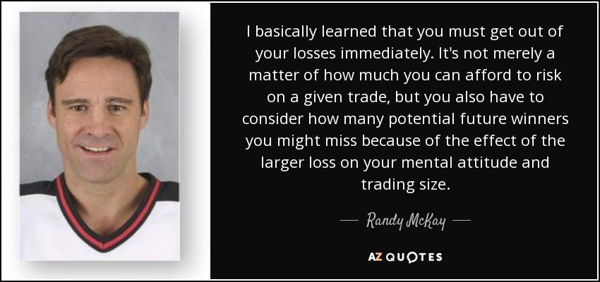 I basically learned that you must get out of your losses immediately. It's not merely a matter of how much you can afford to risk on a given trade, but you also have to consider how many potential future winners you might miss because of the effect of the larger loss on your mental attitude and trading size. - Randy McKay