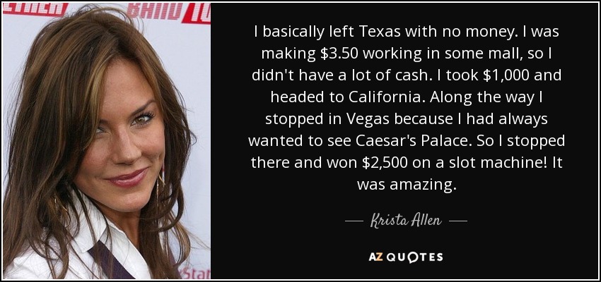 I basically left Texas with no money. I was making $3.50 working in some mall, so I didn't have a lot of cash. I took $1,000 and headed to California. Along the way I stopped in Vegas because I had always wanted to see Caesar's Palace. So I stopped there and won $2,500 on a slot machine! It was amazing. - Krista Allen