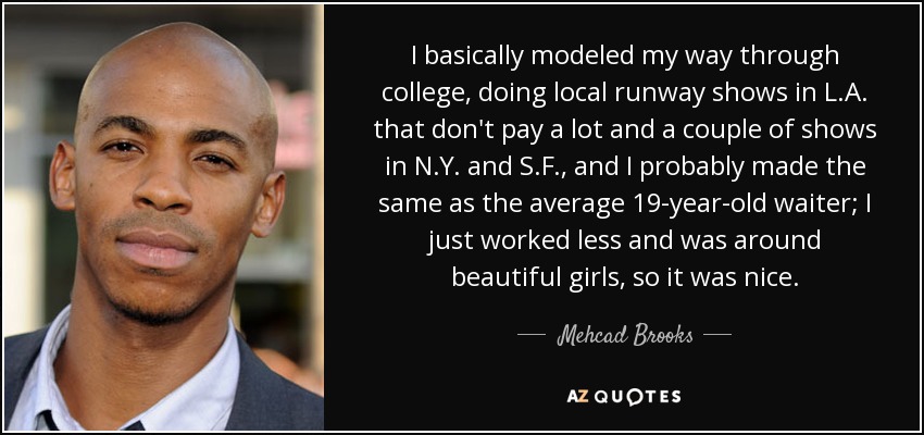 I basically modeled my way through college, doing local runway shows in L.A. that don't pay a lot and a couple of shows in N.Y. and S.F., and I probably made the same as the average 19-year-old waiter; I just worked less and was around beautiful girls, so it was nice. - Mehcad Brooks