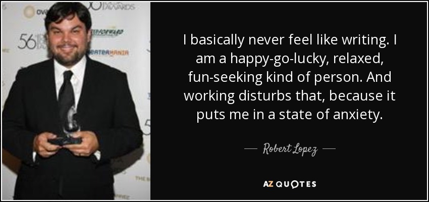 I basically never feel like writing. I am a happy-go-lucky, relaxed, fun-seeking kind of person. And working disturbs that, because it puts me in a state of anxiety. - Robert Lopez