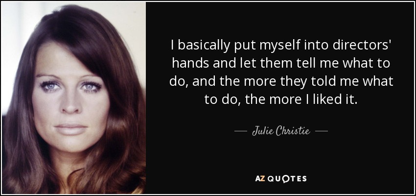 I basically put myself into directors' hands and let them tell me what to do, and the more they told me what to do, the more I liked it. - Julie Christie