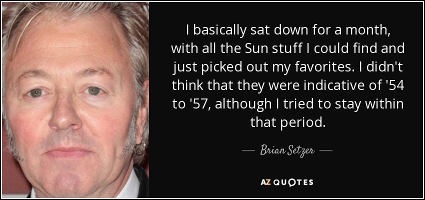 I basically sat down for a month, with all the Sun stuff I could find and just picked out my favorites. I didn't think that they were indicative of '54 to '57, although I tried to stay within that period. - Brian Setzer