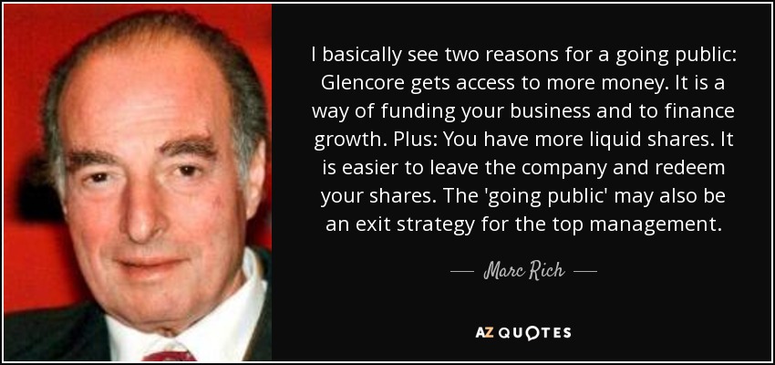 I basically see two reasons for a going public: Glencore gets access to more money. It is a way of funding your business and to finance growth. Plus: You have more liquid shares. It is easier to leave the company and redeem your shares. The 'going public' may also be an exit strategy for the top management. - Marc Rich