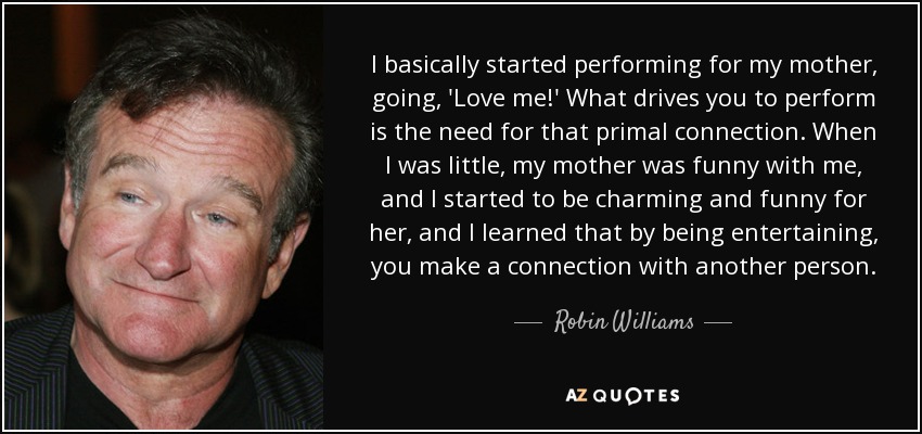 I basically started performing for my mother, going, 'Love me!' What drives you to perform is the need for that primal connection. When I was little, my mother was funny with me, and I started to be charming and funny for her, and I learned that by being entertaining, you make a connection with another person. - Robin Williams