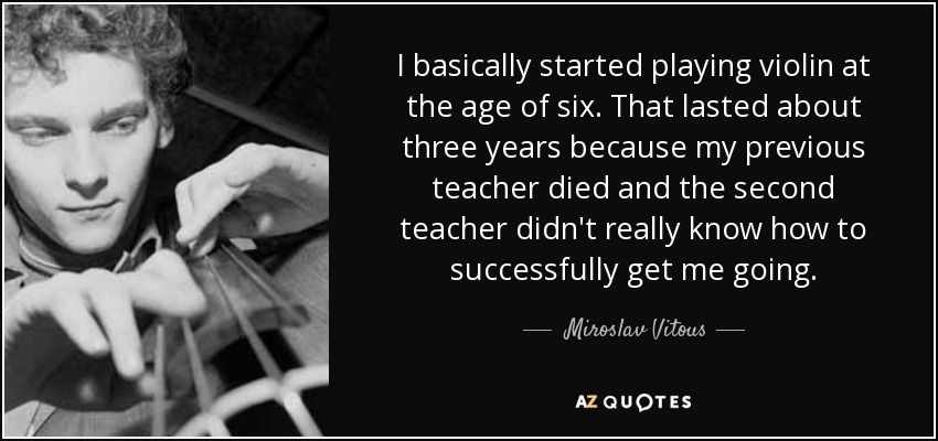 I basically started playing violin at the age of six. That lasted about three years because my previous teacher died and the second teacher didn't really know how to successfully get me going. - Miroslav Vitous