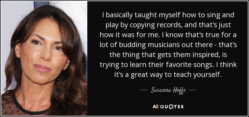 I basically taught myself how to sing and play by copying records, and that's just how it was for me. I know that's true for a lot of budding musicians out there - that's the thing that gets them inspired, is trying to learn their favorite songs. I think it's a great way to teach yourself. - Susanna Hoffs