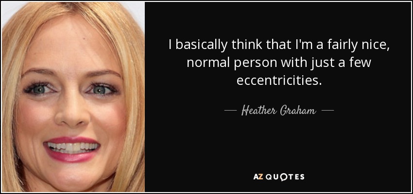 I basically think that I'm a fairly nice, normal person with just a few eccentricities. - Heather Graham