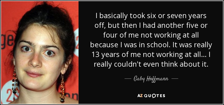 I basically took six or seven years off, but then I had another five or four of me not working at all because I was in school. It was really 13 years of me not working at all... I really couldn't even think about it. - Gaby Hoffmann