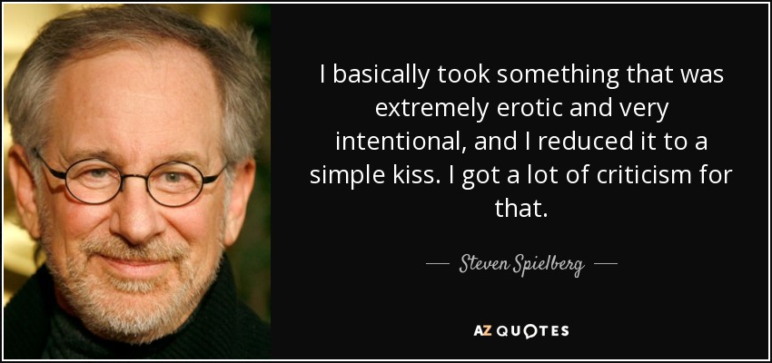 I basically took something that was extremely erotic and very intentional, and I reduced it to a simple kiss. I got a lot of criticism for that. - Steven Spielberg