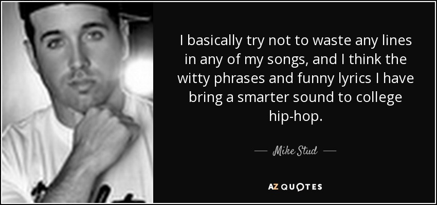 I basically try not to waste any lines in any of my songs, and I think the witty phrases and funny lyrics I have bring a smarter sound to college hip-hop. - Mike Stud