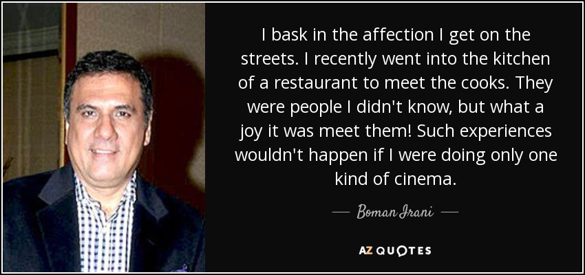 I bask in the affection I get on the streets. I recently went into the kitchen of a restaurant to meet the cooks. They were people I didn't know, but what a joy it was meet them! Such experiences wouldn't happen if I were doing only one kind of cinema. - Boman Irani