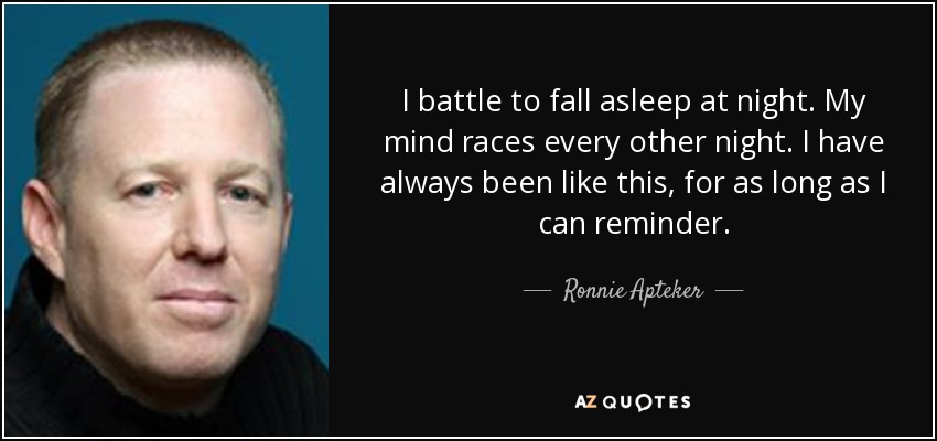 I battle to fall asleep at night. My mind races every other night. I have always been like this, for as long as I can reminder. - Ronnie Apteker