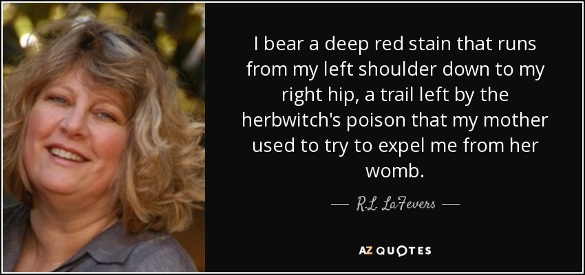 I bear a deep red stain that runs from my left shoulder down to my right hip, a trail left by the herbwitch's poison that my mother used to try to expel me from her womb. - R.L. LaFevers