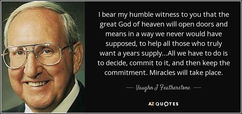 I bear my humble witness to you that the great God of heaven will open doors and means in a way we never would have supposed, to help all those who truly want a years supply...All we have to do is to decide, commit to it, and then keep the commitment. Miracles will take place. - Vaughn J Featherstone