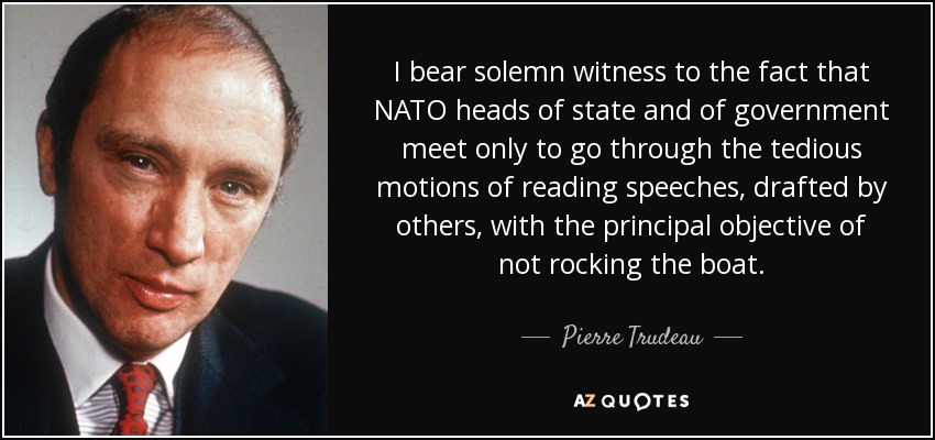 I bear solemn witness to the fact that NATO heads of state and of government meet only to go through the tedious motions of reading speeches, drafted by others, with the principal objective of not rocking the boat. - Pierre Trudeau