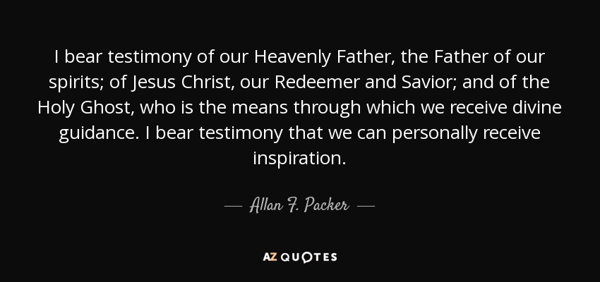 I bear testimony of our Heavenly Father, the Father of our spirits; of Jesus Christ, our Redeemer and Savior; and of the Holy Ghost, who is the means through which we receive divine guidance. I bear testimony that we can personally receive inspiration. - Allan F. Packer