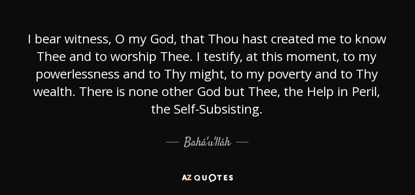 I bear witness, O my God, that Thou hast created me to know Thee and to worship Thee. I testify, at this moment, to my powerlessness and to Thy might, to my poverty and to Thy wealth. There is none other God but Thee, the Help in Peril, the Self-Subsisting. - Bahá'u'lláh