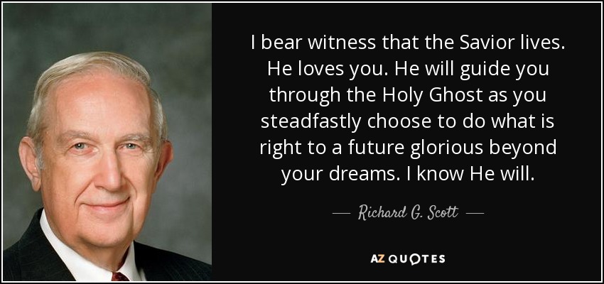 I bear witness that the Savior lives. He loves you. He will guide you through the Holy Ghost as you steadfastly choose to do what is right to a future glorious beyond your dreams. I know He will. - Richard G. Scott