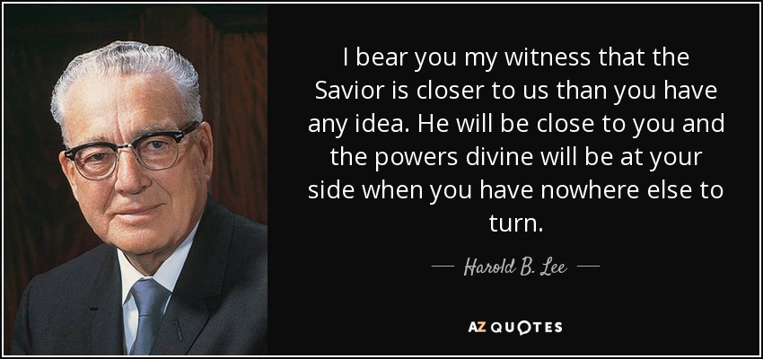 I bear you my witness that the Savior is closer to us than you have any idea. He will be close to you and the powers divine will be at your side when you have nowhere else to turn. - Harold B. Lee