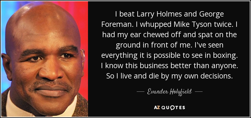 I beat Larry Holmes and George Foreman. I whupped Mike Tyson twice. I had my ear chewed off and spat on the ground in front of me. I've seen everything it is possible to see in boxing. I know this business better than anyone. So I live and die by my own decisions. - Evander Holyfield