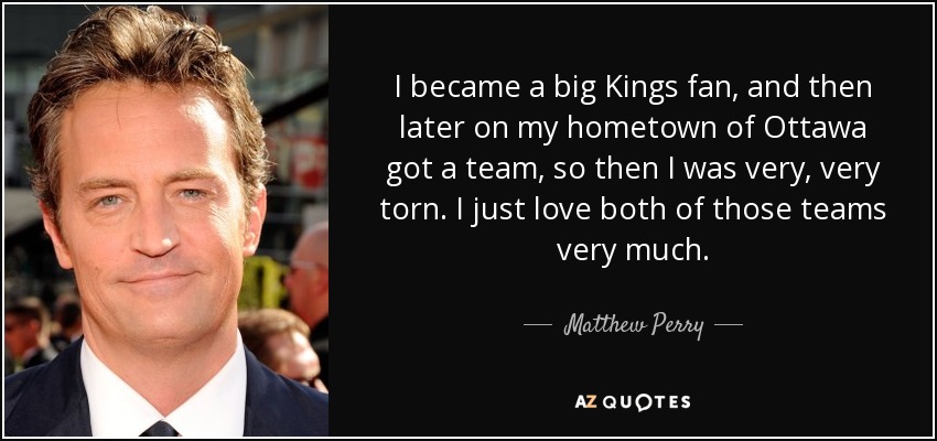 I became a big Kings fan, and then later on my hometown of Ottawa got a team, so then I was very, very torn. I just love both of those teams very much. - Matthew Perry