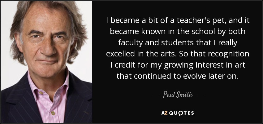 I became a bit of a teacher's pet, and it became known in the school by both faculty and students that I really excelled in the arts. So that recognition I credit for my growing interest in art that continued to evolve later on. - Paul Smith