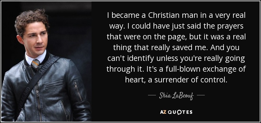 I became a Christian man in a very real way. I could have just said the prayers that were on the page, but it was a real thing that really saved me. And you can't identify unless you're really going through it. It's a full-blown exchange of heart, a surrender of control. - Shia LaBeouf
