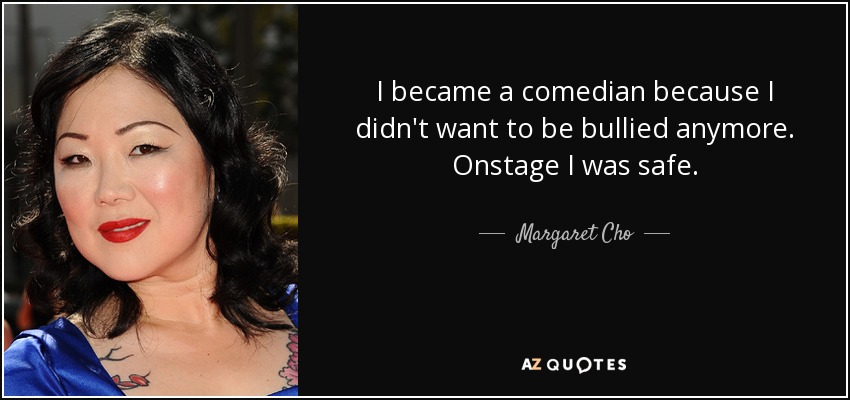 I became a comedian because I didn't want to be bullied anymore. Onstage I was safe. - Margaret Cho