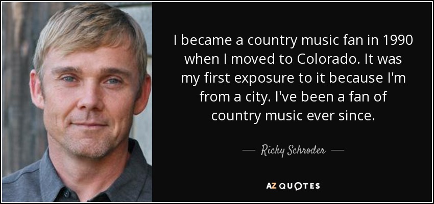 I became a country music fan in 1990 when I moved to Colorado. It was my first exposure to it because I'm from a city. I've been a fan of country music ever since. - Ricky Schroder