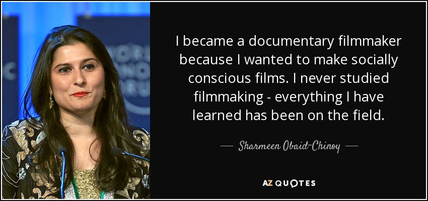 I became a documentary filmmaker because I wanted to make socially conscious films. I never studied filmmaking - everything I have learned has been on the field. - Sharmeen Obaid-Chinoy