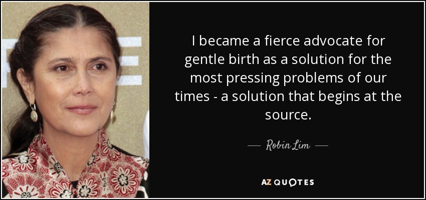 I became a fierce advocate for gentle birth as a solution for the most pressing problems of our times - a solution that begins at the source. - Robin Lim