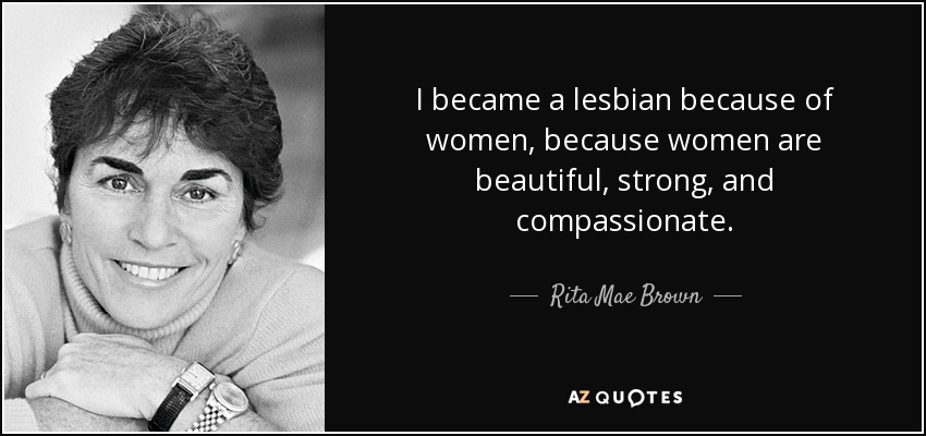 I became a lesbian because of women, because women are beautiful, strong, and compassionate. - Rita Mae Brown
