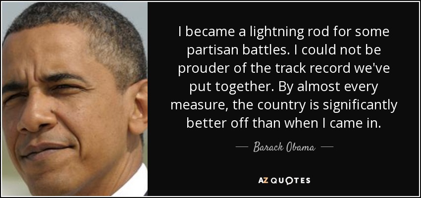 I became a lightning rod for some partisan battles. I could not be prouder of the track record we've put together. By almost every measure, the country is significantly better off than when I came in. - Barack Obama