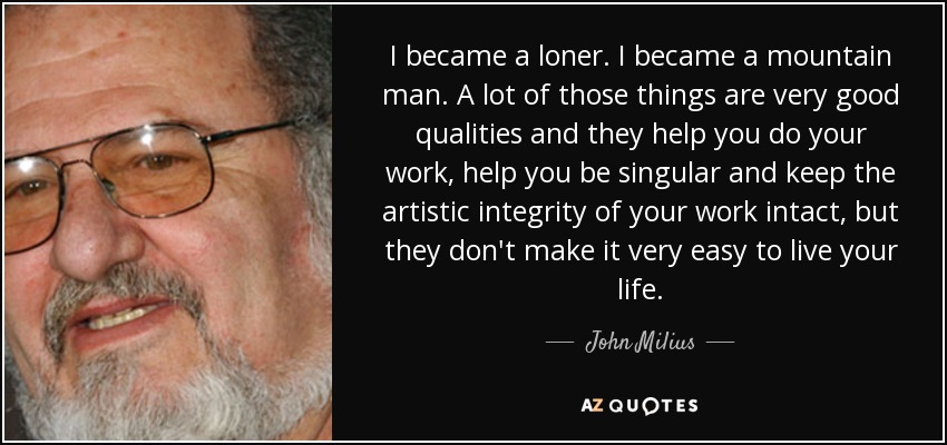 I became a loner. I became a mountain man. A lot of those things are very good qualities and they help you do your work, help you be singular and keep the artistic integrity of your work intact, but they don't make it very easy to live your life. - John Milius