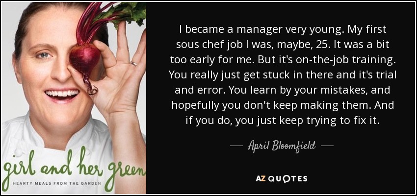 I became a manager very young. My first sous chef job I was, maybe, 25. It was a bit too early for me. But it's on-the-job training. You really just get stuck in there and it's trial and error. You learn by your mistakes, and hopefully you don't keep making them. And if you do, you just keep trying to fix it. - April Bloomfield