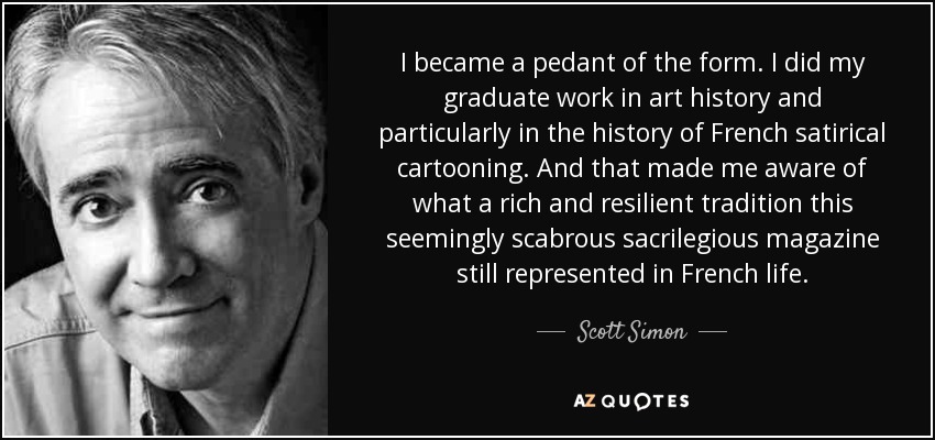 I became a pedant of the form. I did my graduate work in art history and particularly in the history of French satirical cartooning. And that made me aware of what a rich and resilient tradition this seemingly scabrous sacrilegious magazine still represented in French life. - Scott Simon