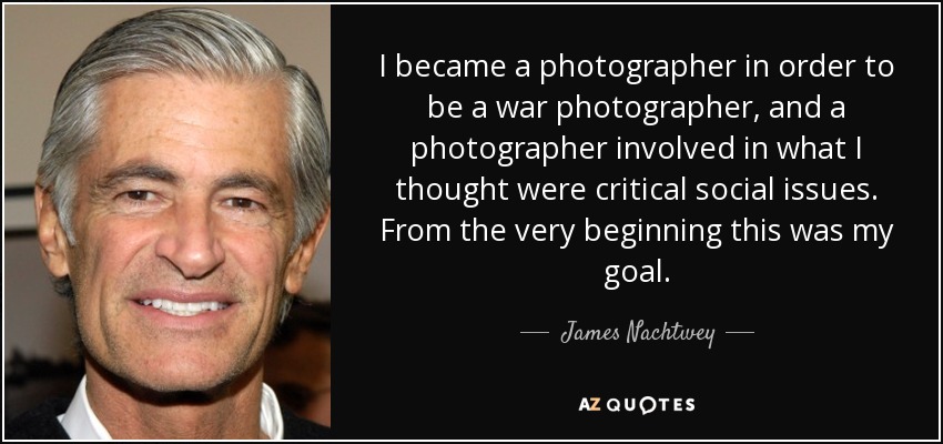 I became a photographer in order to be a war photographer, and a photographer involved in what I thought were critical social issues. From the very beginning this was my goal. - James Nachtwey