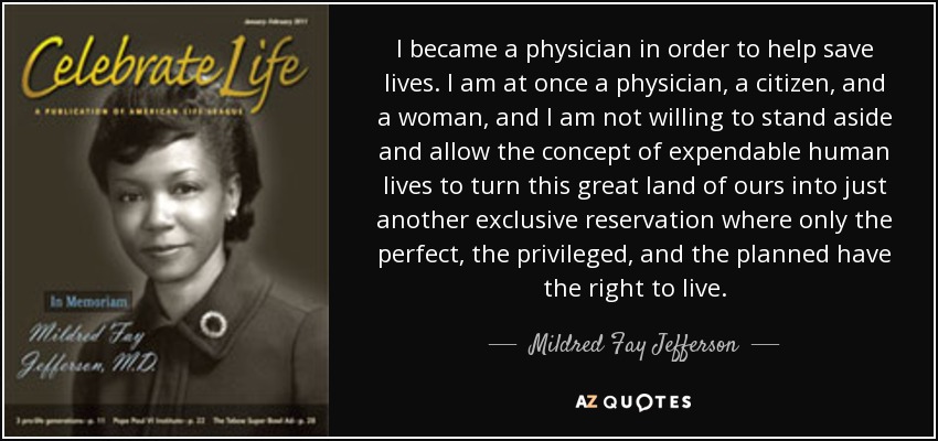 I became a physician in order to help save lives. I am at once a physician, a citizen, and a woman, and I am not willing to stand aside and allow the concept of expendable human lives to turn this great land of ours into just another exclusive reservation where only the perfect, the privileged, and the planned have the right to live. - Mildred Fay Jefferson