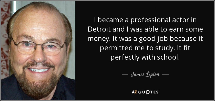 I became a professional actor in Detroit and I was able to earn some money. It was a good job because it permitted me to study. It fit perfectly with school. - James Lipton