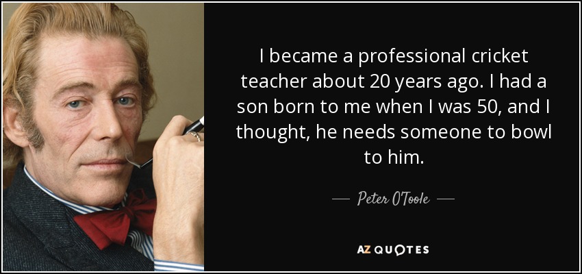 I became a professional cricket teacher about 20 years ago. I had a son born to me when I was 50, and I thought, he needs someone to bowl to him. - Peter O'Toole