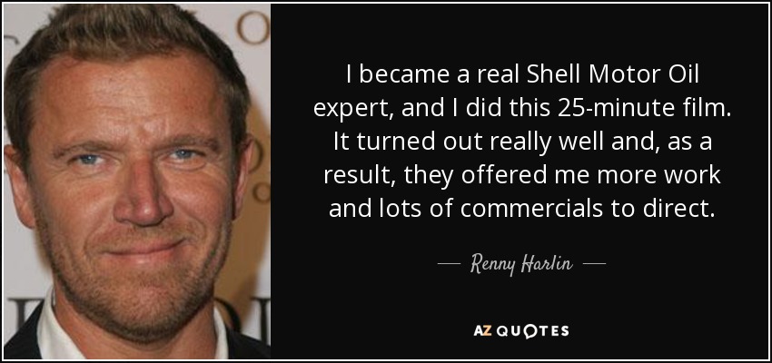 I became a real Shell Motor Oil expert, and I did this 25-minute film. It turned out really well and, as a result, they offered me more work and lots of commercials to direct. - Renny Harlin