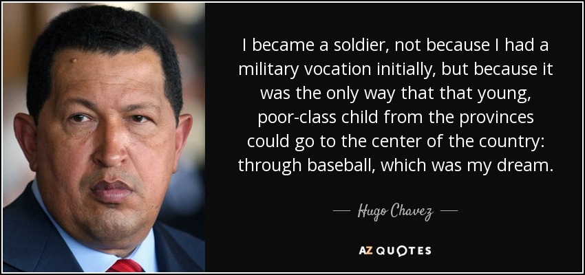 I became a soldier, not because I had a military vocation initially, but because it was the only way that that young, poor-class child from the provinces could go to the center of the country: through baseball, which was my dream. - Hugo Chavez