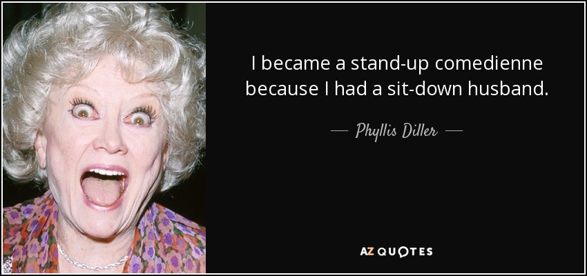 I became a stand-up comedienne because I had a sit-down husband. - Phyllis Diller