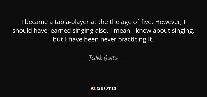 I became a tabla-player at the the age of five. However, I should have learned singing also. I mean I know about singing, but I have been never practicing it. - Trilok Gurtu