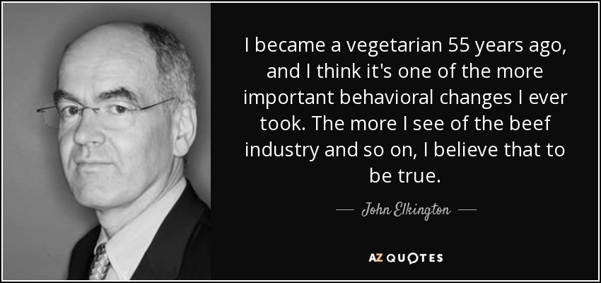 I became a vegetarian 55 years ago, and I think it's one of the more important behavioral changes I ever took. The more I see of the beef industry and so on, I believe that to be true. - John Elkington