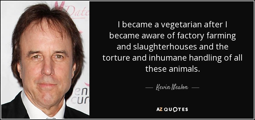I became a vegetarian after I became aware of factory farming and slaughterhouses and the torture and inhumane handling of all these animals. - Kevin Nealon