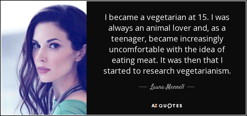 I became a vegetarian at 15. I was always an animal lover and, as a teenager, became increasingly uncomfortable with the idea of eating meat. It was then that I started to research vegetarianism. - Laura Mennell