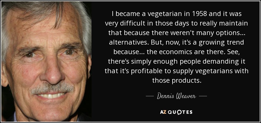 I became a vegetarian in 1958 and it was very difficult in those days to really maintain that because there weren't many options... alternatives. But, now, it's a growing trend because... the economics are there. See, there's simply enough people demanding it that it's profitable to supply vegetarians with those products. - Dennis Weaver