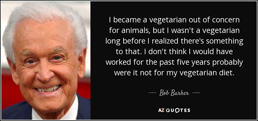 I became a vegetarian out of concern for animals, but I wasn't a vegetarian long before I realized there's something to that. I don't think I would have worked for the past five years probably were it not for my vegetarian diet. - Bob Barker